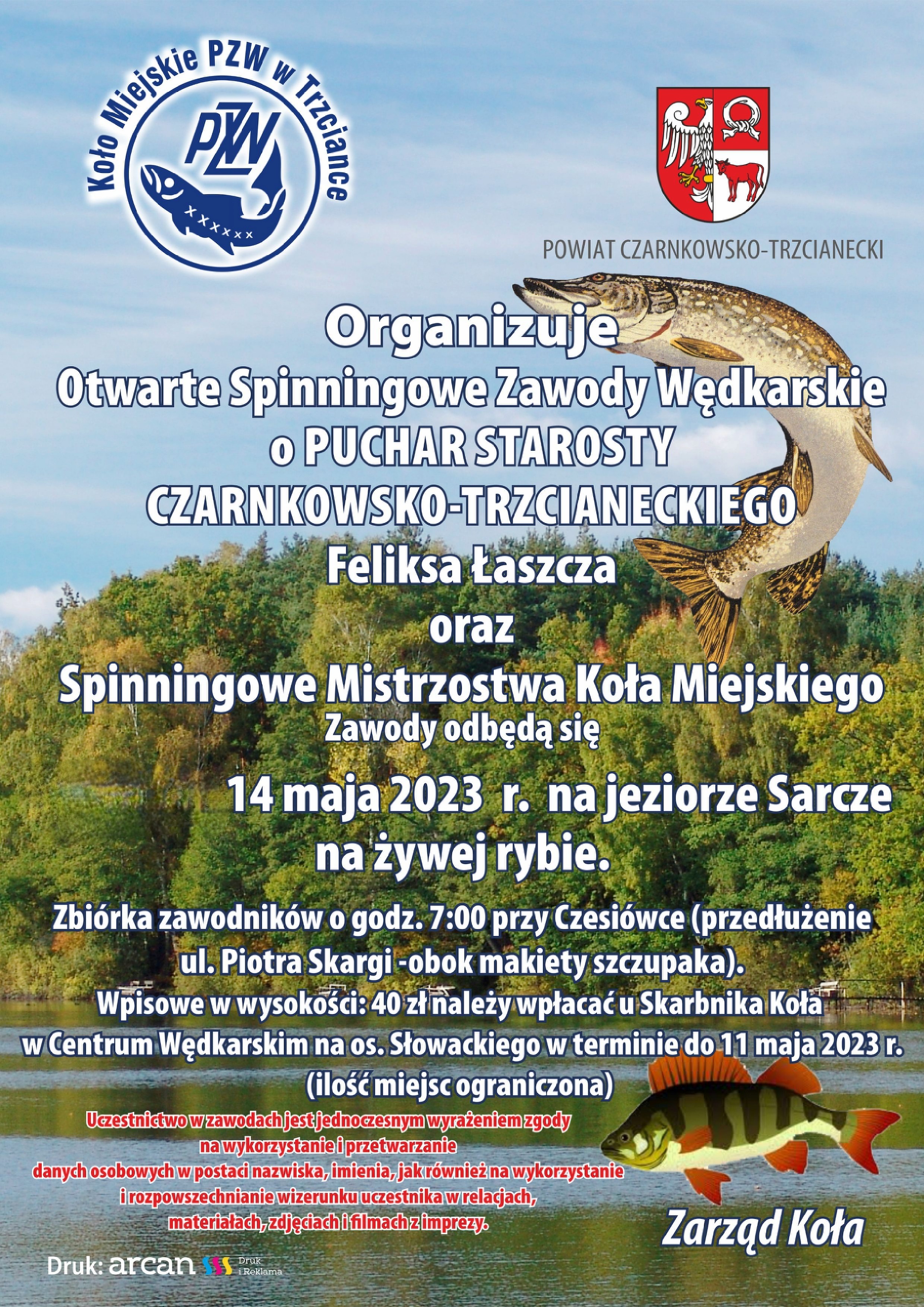 Koło Miejskie PZW W Trzciance i&nbsp;POWIAT CZARNKOWSKO-TRZCIANECKI Organizuje Otwarte Spinningowe Zawody Wędkarskie o&nbsp;PUCHAR STAROSTY CZARNKOWSKO-TRZCIANECKIEGO Feliksa Łaszcza oraz&nbsp;Spinningowe Mistrzostwa Koła Miejskiego Zawody odbędą się 14 maja 2023 r. na&nbsp;jeziorze Sarcze na&nbsp;żywej rybie. Zbi&oacute;rka zawodnik&oacute;w o&nbsp;godz. 7:00 przy Czesi&oacute;wce (przedłużenie ul. Piotra Skargi -obok makiety szczupaka). Wpisowe w&nbsp;wysokości: 40 zł należy wpłacać u Skarbnika Koła w&nbsp;Centrum Wędkarskim na&nbsp;os. Słowackiego w&nbsp;terminie do 11 maja 2023 r. (ilość miejsc ograniczona) Uczestnictwo w&nbsp;zawodach jest jednoczesnym wyrażeniem zgody na&nbsp;wykorzystanie i&nbsp;przetwarzanie danych osobowych w&nbsp;postaci nazwiska, imienia, jak r&oacute;wnież na&nbsp;wykorzystanie i&nbsp;rozpowszechnianie wizerunku uczestnika w&nbsp;relacjach, materiałach, zdjęciach i&nbsp;filmach z&nbsp;imprezy. Zarząd Koła Druk: arcan