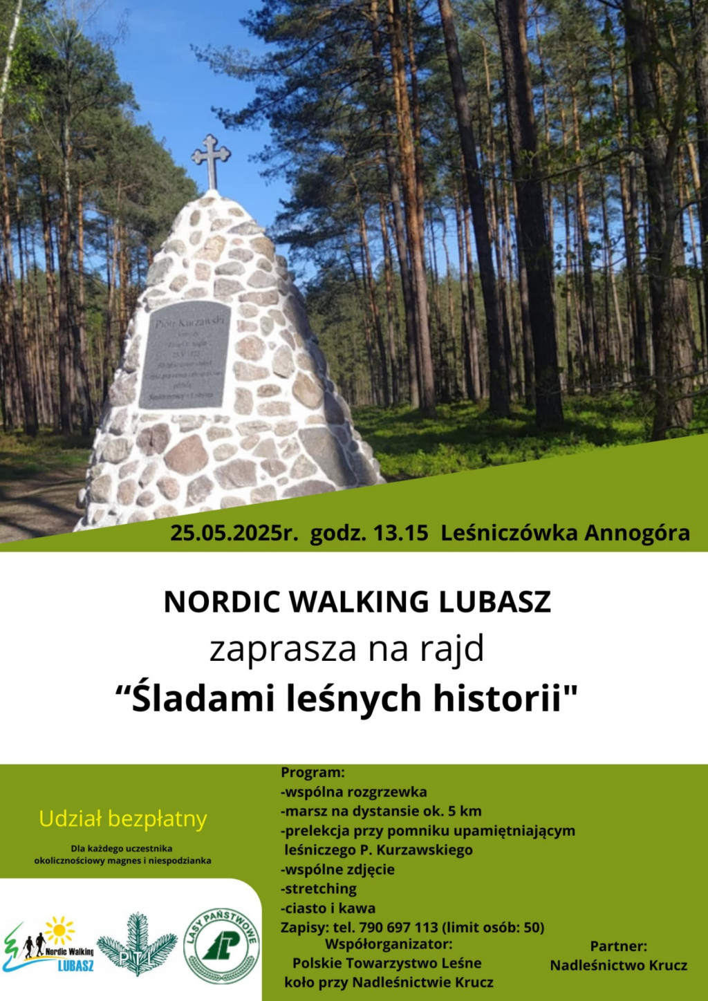 25.05.2025r. godz. 13.15 Leśnicz&oacute;wka Annog&oacute;ra NORDIC WALKING LUBASZ zaprasza na&nbsp;rajd "Śladami leśnych historii" Udział bezpłatny Dla każdego uczestnika okolicznościowy magnes i&nbsp;niespodzianka Program: -wsp&oacute;lna rozgrzewka -marsz na&nbsp;dystansie ok. 5 km -prelekcja przy pomniku upamiętniającym leśniczego P. Kurzawskiego -wsp&oacute;lne zdjęcie -stretching -ciasto i&nbsp;kawa Zapisy: tel. 790 697 113 (limit os&oacute;b: 50) Wsp&oacute;łorganizator: Polskie Towarzystwo Leśne koło przy Nadleśnictwie Krucz Partner: Nadleśnictwo Krucz Nordic Walking LUBASZ PTL LASY  PAŃSTWOWE