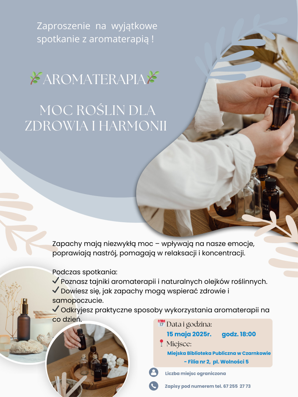 Zaproszenie na&nbsp;wyjątkowe spotkanie z&nbsp;aromaterapią ! AROMATERAPIA MOC ROŚLIN DLA ZDROWIA I HARMONII Zapachy mają niezwykłą moc &ndash; wpływają na&nbsp;nasze emocje, poprawiają nastr&oacute;j, pomagają w&nbsp;relaksacji i&nbsp;koncentracji. Podczas spotkania: Poznasz tajniki aromaterapii i&nbsp;naturalnych olejk&oacute;w roślinnych. Dowiesz się, jak zapachy mogą wspierać zdrowie i&nbsp;samopoczucie. Odkryjesz praktyczne sposoby wykorzystania aromaterapii na&nbsp;co dzień. Data i&nbsp;godzina: 15 maja 2025r. godz. 18:00  Miejsce: Miejska Biblioteka Publiczna w&nbsp;Czarnkowie, Filia nr 2, pl. Wolności 5 Liczba miejsc ograniczona Zapisy pod numerem tel. 67 255 27 73
