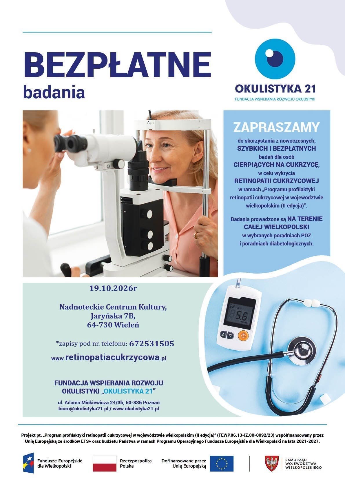 BEZPŁATNE badania OKULISTYKA 21 FUNDACJA WSPIERANIA ROZWOJU OKULISTYKI ZAPRASZAMY do skorzystania z&nbsp;nowoczesnych, SZYBKICH I BEZPŁATNYCH badań dla os&oacute;b CIERPIĄCYCH NA CUKRZYCĘ, w&nbsp;celu wykrycia RETINOPATII CUKRZYCOWEJ w&nbsp;ramach &bdquo;Programu profilaktyki retinopatii cukrzycowej w&nbsp;wojew&oacute;dztwie wielkopolskim (II edycja)". Badania prowadzone są NA TERENIE CAŁEJ WIELKOPOLSKI w&nbsp;wybranych poradniach POZ i&nbsp;poradniach diabetologicznych. 19.10.2026r Nadnoteckie Centrum Kultury, Jaryńska 7B, 64-730 Wieleń *zapisy pod nr. telefonu: 672531505 www.retinopatiacukrzycowa.pl 28 195.6 AV FUNDACJA WSPIERANIA ROZWOJU OKULISTYKI &bdquo;OKULISTYKA 21" ul. Adama Mickiewicza 24/3b, 60-836 Poznań biuro@okulistyka21.pl/www.okulistyka21.pl Projekt pt. &bdquo;Program profilaktyki retinopatii cukrzycowej w&nbsp;wojew&oacute;dztwie wielkopolskim (II edycja)" (FEWP.06.13-IZ.00-0092/23) wsp&oacute;łfinansowany przez Unię Europejską ze środk&oacute;w EFS+ oraz&nbsp;budżetu Państwa w&nbsp;ramach Programu Operacyjnego Fundusze Europejskie dla Wielkopolski na&nbsp;lata 2021-2027. Fundusze Europejskie dla Wielkopolski Rzeczpospolita Dofinansowane przez Polska Unię Europejską SAMORZĄD WOJEW&Oacute;DZTWA WIELKOPOLSKIEGO
