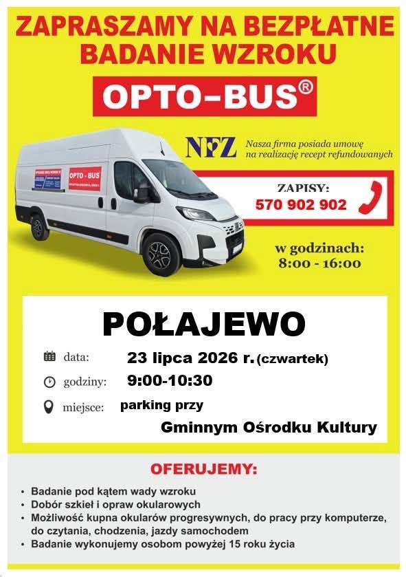 ZAPRASZAMY NA BEZPŁATNE BADANIE WZROKU OPTO-BUS&reg; NFZ Nasza firma posiada umowę na&nbsp;realizację recept refundowanych ZAPISY: 570 902 902 w&nbsp;godzinach: 8:00 - 16:00 data: godziny: POŁAJEWO 23 lipca 2026 r. (czwartek) 9:00-10:30 miejsce: parking przy Gminnym Ośrodku Kultury OFERUJEMY: Badanie pod kątem wady wzroku Dob&oacute;r szkieł i&nbsp;opraw okularowych Możliwość kupna okular&oacute;w progresywnych, do pracy przy komputerze, do czytania, chodzenia, jazdy samochodem Badanie wykonujemy osobom powyżej 15 roku życia