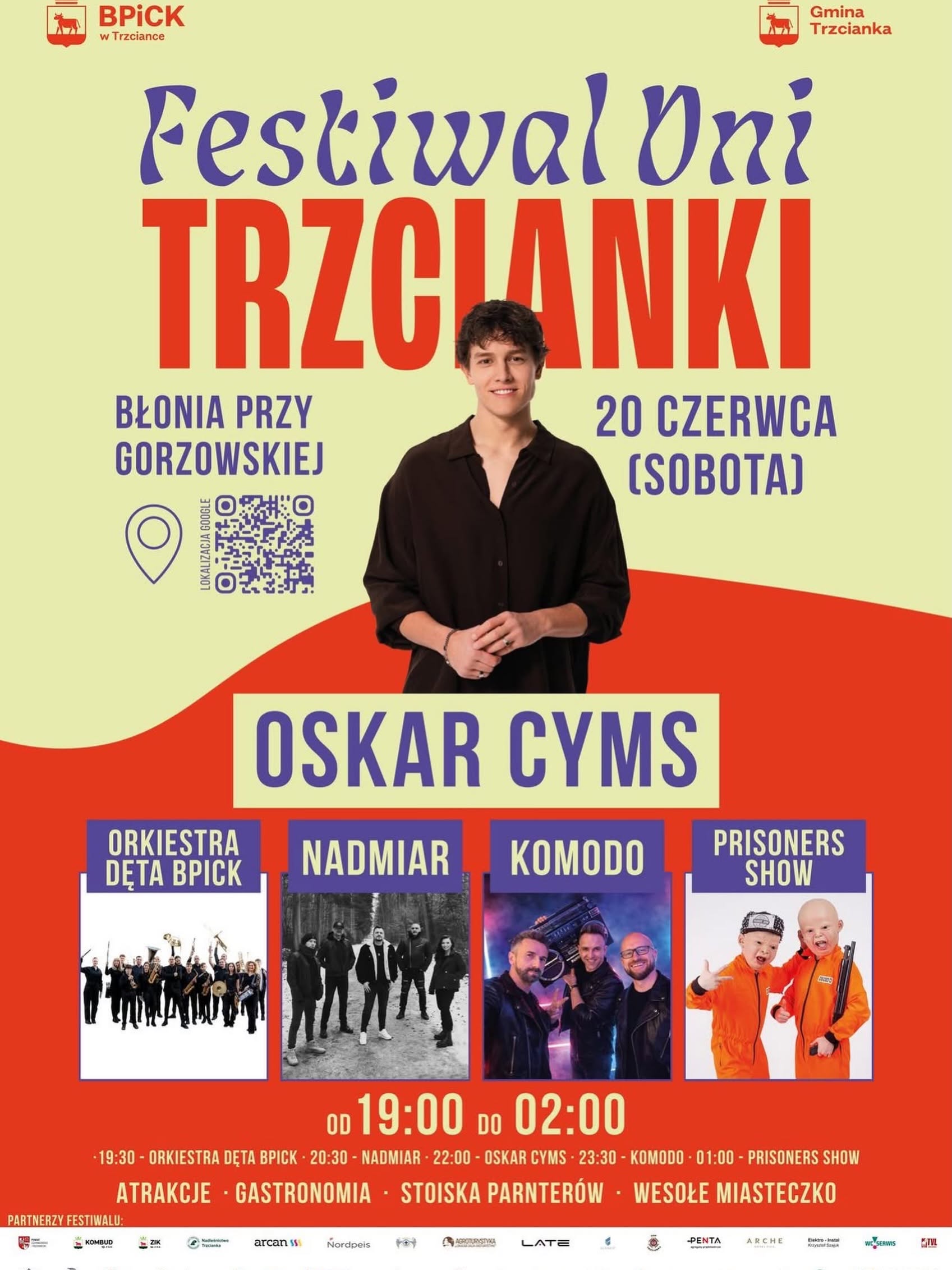 BPICK w&nbsp;Trzciance Festiwal Dni TRZCIANKI BŁONIA PRZY GORZOWSKIEJ Gmina Trzcianka 20 CZERWCA (SOBOTA) LOKALIZACJA GOOGLE (kod QR) OSKAR CYMS ORKIESTRA DETA BPICK NADMIAR KOMODO PRISONERS SHOW OD 19:00 DO 02:00 19:30 - ORKIESTRA DĘTA BPICK 20:30 - NADMIAR 22:00 - OSKAR CYMS 23:30 - KOMODO 01:00 - PRISONERS SHOW ATRAKCJE - GASTRONOMIA STOISKA PARNTER&Oacute;W WESOŁE MIASTECZKO PARTNERZY FESTIWALU: Powiat Czarnkowsko-Trzcianecki, KOMBUD ZIK, Nadleśnictwo Trzcianka, Arcan, Nordpeis, AGROTURYSTYKA, LATE, Alsanit, Penta Arche Elektro Instal, WC serwis, TVL, WOPR Anioły