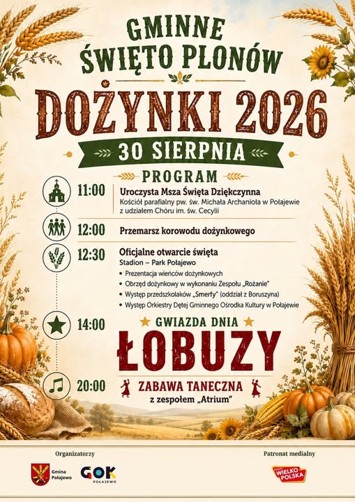 GMINNE ŚWIĘTO PLON&Oacute;W DOŻYNKI 2026 30 SIERPNIA PROGRAM 11:00 Uroczysta Msza Święta Dziękczynna Kości&oacute;ł parafialny pw. św. Michała Archanioła w&nbsp;Połajewie z&nbsp;udziałem Ch&oacute;ru im. św. Cecylii MM 12:00 Przemarsz korowodu dożynkowego 12:30 Oficjalne otwarcie święta 14:00 Stadion - Park Połajewo &bull; Prezentacja wieńc&oacute;w dożynkowych &bull; Obrzęd dożynkowy w&nbsp;wykonaniu Zespołu &bdquo;Rożanie" &bull; Występ przedszkolak&oacute;w Smerfy" (oddział z&nbsp;Boruszyna) &bull; Występ Orkiestry Dętej Gminnego Ośrodka Kultury w&nbsp;Połajewie GWIAZDA DNIA ŁOBUZY 20:00 ZABAWA TANECZNA z&nbsp;zespołem &bdquo;Atrium" Organizatorzy Gmina Połajewo GOK POLAJEWO Patronat medialny WIELKOPOLSKA