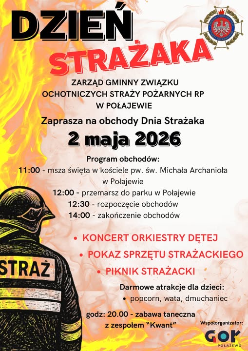 DZIEŃ STRAŻAKA ZARZĄD GMINNY ZWIĄZKU OCHOTNICZYCH STRAŻY POŻARNYCH RP W POŁAJEWIE Zaprasza na&nbsp;obchody Dnia Strażaka 2 maja 2026 Program obchod&oacute;w: 11:00 msza święta w&nbsp;kościele pw. św. Michała Archanioła w&nbsp;Połajewie STRAŻ 12:00 - przemarsz do parku w&nbsp;Połajewie 12:30 rozpoczęcie obchod&oacute;w 14:00 zakończenie obchod&oacute;w &bull; KONCERT ORKIESTRY DĘTEJ POKAZ SPRZĘTU STRAŻACKIEGO &bull; PIKNIK STRAŻACKI Darmowe atrakcje dla dzieci: popcorn, wata, dmuchaniec godz: 20.00- zabawa taneczna z&nbsp;zespołem "Kwant" Wsp&oacute;łorganizator: Gor POLAJEWO