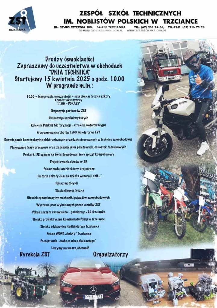 ZESPÓŁ SZKÓŁ TECHNICZNYCH IM. NOBLISTÓW POLSKICH W TRZCIANCE UL. 27-00 STYCZNIA 100, 64-980 TRZCIANKA TEL. (67) 216 24 68, TEL/FAX (67) 216 70 28 Drodzy ósmoklasiści Zapraszamy do uczestnictwa w obchodach "DNIA TECHNIKA" Startujemy 15 kwietnia 2025 o godz. 10.00 W programie m.in.: 10.00 - Inauguracja uroczystości - sala gimnastyczna szkoły Koncert akustyczny 11.00 - POKAZY Ekspozycje partnerów ZST Ekspozycja uczelni wyższych Kolekcja Polskiej Motoryzacji-atrakcje motoryzacyjne Programowanie robotów LEGO Mindstorms EV3 Rozwiązania konstrukcyjne elektronicznych urządzeń stosowanych w technice samochodowej Planowanie trasy przewozu, oraz zabezpieczenie paletowych jednostek ładunkowych Drukarki 30, spawarka światłowodowa i inny sprzęt komputerowy Projektowanie domów w 3D. Pokaz małej architektury krajobrazu Historia szkoły. Nasza szkoła wczoraj i dziś... Pokaz motocykli Stacja diagnostyczna Ośrodek egzaminacyjny mechaniki pojazdów samochodowych Wystawa prac wykonanych przez uczniów ZST Pokaz sprzętu ratowniczo- gaśniczego JRG Trzcianka Stoisko profilaktyczne Komisariatu Policji w Trzciance Stoisko edukacyjne Nadleśnictwa Trzcianka Pokaz WOPR "Anioły" Trzcianka Poczęstunek "małe co nieco dla każdego" Liczymy na waszą obecność Dyrekcja ZST Organizatorzy