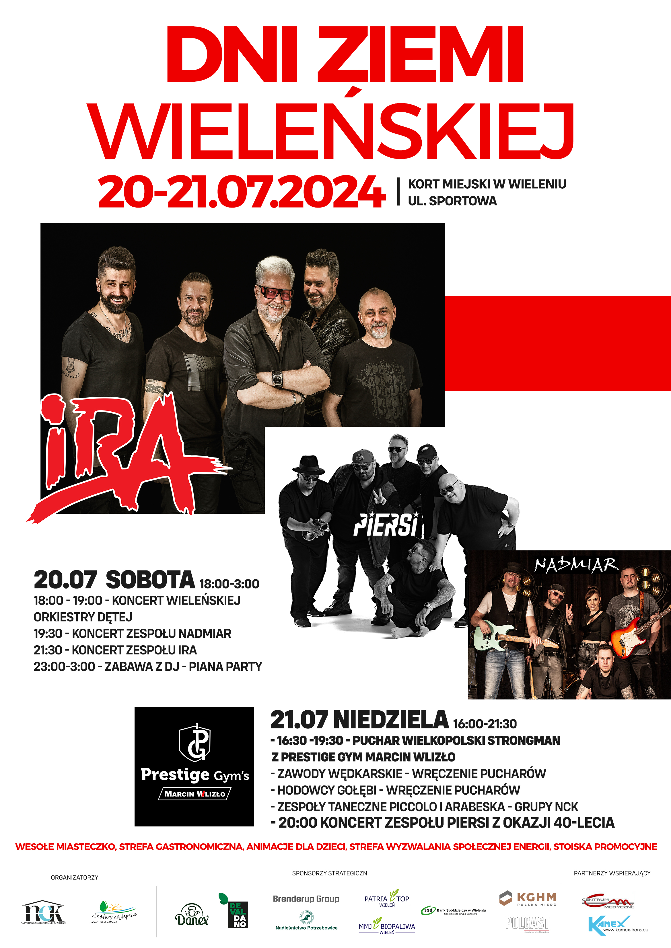 DNI ZIEMI WIELEŃSKIEJ 20-21.07.2024 KORT MIEJSKI W WIELENIU UL. SPORTOWA IRA 20.07 SOBOTA 18:00-3:00 18:00-19:00 - KONCERT WIELEŃSKIEJ ORKIESTRY DĘTEJ 19:30 - KONCERT ZESPOŁU NADMIAR 21:30 - KONCERT ZESPOŁU IRA 23:00-3:00 - ZABAWA Z DJ - PIANA PARTY PIERSI NADMIAR Prestige Gym's MARCIN WLIZŁO 21.07 NIEDZIELA 16:00-21:30 - 16:30-19:30 - PUCHAR WIELKOPOLSKI STRONGMAN Z PRESTIGE GYM MARCIN WLIZŁO - ZAWODY WĘDKARSKIE - WRĘCZENIE PUCHARÓW - HODOWCY GOŁĘBI - WRĘCZENIE PUCHARÓW - ZESPOŁY TANECZNE PICCOLO I ARABESKA-GRUPY NCK - 20:00 KONCERT ZESPOŁU PIERSI Z OKAZJI 40-LECIA WESOŁE MIASTECZKO, STREFA GASTRONOMICZNA, ANIMACJE DLA DZIECI, STREFA WYZWALANIA SPOŁECZNEJ ENERGII, STOISKA PROMOCYJNE ORGANIZATORZY NCK Nadnoteckie Centrum Kultury Z natury najlepsze Miasto i Gmina Wieleń SPONSORZY STRATEGICZNI Danex DEVALDANO Brenderup Group Nadleśnictwo Potrzebowice PATRIA TOP WIELEŃ MMJ BIOPALIWA WIELEŃ SGB Bank Spółdzielczy w Wieleniu Spółdzielcza Grupa Bankowa KGHM POLSKA MIEDŹ POLGAST Partnerzy wspierający Centrum Medyczne CM Kamex www.kamex-trans.eu