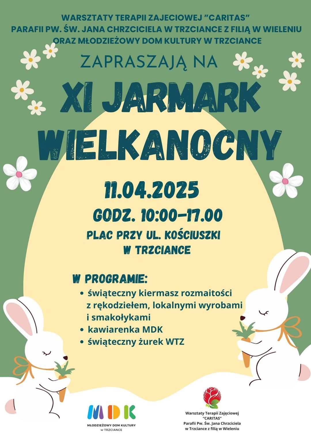 WARSZTATY TERAPII ZAJECIOWEJ "CARITAS" PARAFIA PW. ŚW. JANA CHRZCICIELA W TRZCIANCE Z FILIĄ W WIELENIU ORAZ MŁODZIEŻOWY DOM KULTURY W TRZCIANCE ZAPRASZAJĄ NA XI JARMARK WIELKANOCNY 11.04.2025 GODZ. 10:00-17.00 PLAC PRZY UL. KOŚCIUSZKI W TRZCIANCE W PROGRAMIE: świąteczny kiermasz rozmaitości, z rękodziełem, lokalnymi wyrobami i smakołykami, kawiarenka MDK, świąteczny żurek WTZ.
