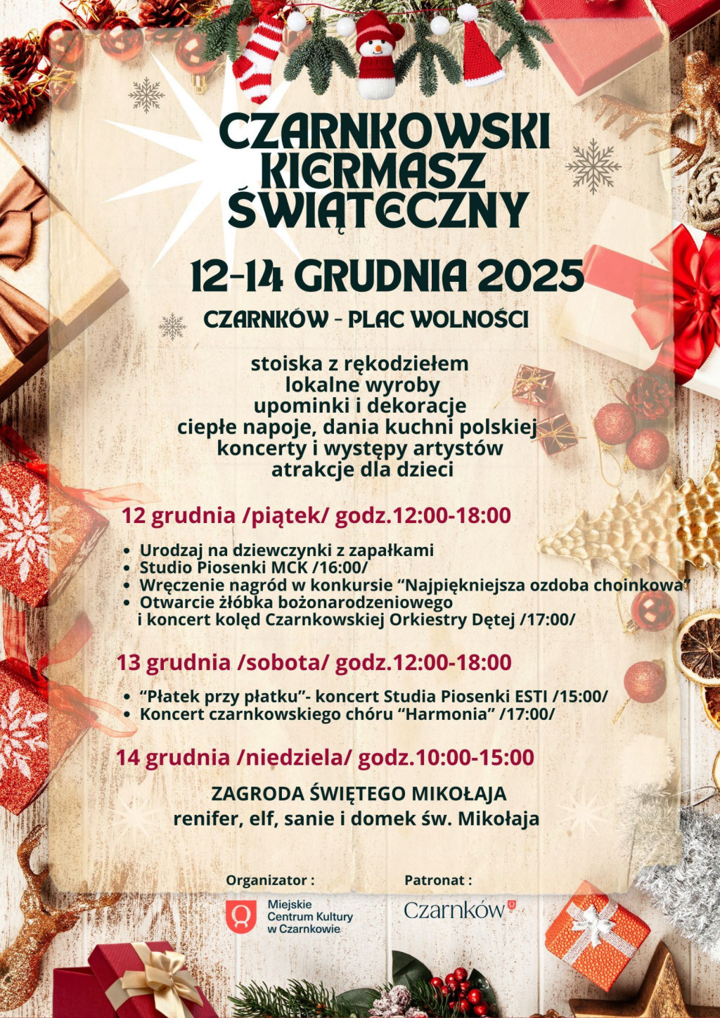 CZARNKOWSKI KIERMASZ ŚWIĄTECZNY 12-14 GRUDNIA 2025 CZARNK&Oacute;W - PLAC WOLNOŚCI stoiska z&nbsp;rękodziełem lokalne wyroby upominki i&nbsp;dekoracje ciepłe napoje, dania kuchni polskiej koncerty i&nbsp;występy artyst&oacute;w atrakcje dla dzieci 12 grudnia (piątek) godz. 12:00-18:00 Urodzaj na&nbsp;dziewczynki z&nbsp;zapałkami - Studio Piosenki MCK /16:00/Wręczenie nagr&oacute;d w&nbsp;konkursie "Najpiękniejsza ozdoba choinkowa - Otwarcie żł&oacute;bka bożonarodzeniowego i&nbsp;koncert kolęd Czarnkowskiej Orkiestry Dętej (17:00) 13 grudnia (sobota) godz. 12:00-18:00 - "Płatek przy płatku"- koncert Studia Piosenki ESTI /15:00/ - Koncert czarnkowskiego ch&oacute;ru "Harmonia" /17:00/ 14 grudnia (niedziela) godz. 10:00-15:00 ZAGRODA ŚWIĘTEGO MIKOŁAJA renifer, elf, sanie i&nbsp;domek św. Mikołaja Organizator: Miejskie Centrum Kultury w&nbsp;Czarnkowie Patronat: Miasto Czarnk&oacute;w