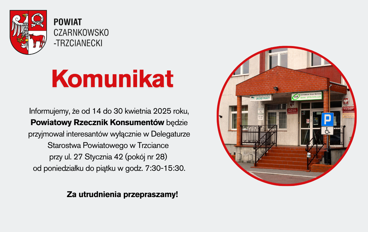 Informujemy, że od 14 do 30 kwietnia 2025 roku, Powiatowy Rzecznik Konsumentów będzie przyjmował interesantów wyłącznie w Delegaturze Starostwa Powiatowego w Trzciance  przy ul. 27 Stycznia 42 (pokój nr 28)  od poniedziałku do piątku w godz. 7:30-15:30.