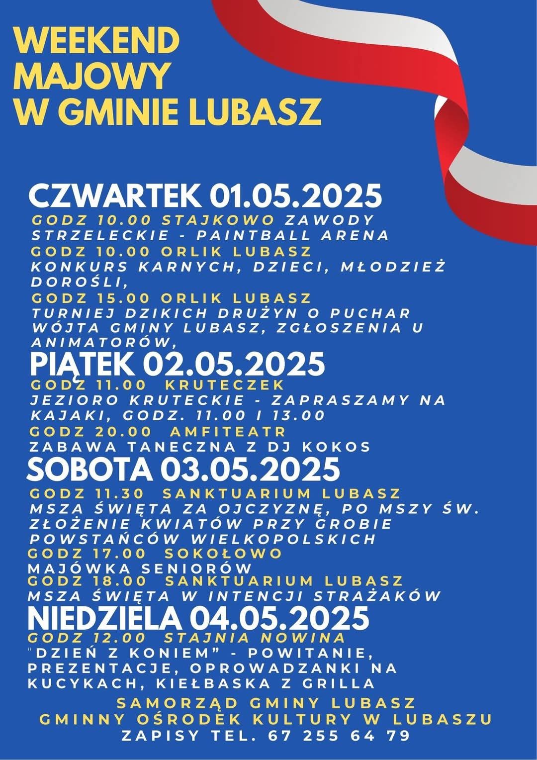 WEEKEND MAJOWY W GMINIE LUBASZ CZWARTEK 01.05.2025 GODZ 10.00 STAJKOWO ZAWODY STRZELECKIE PAINTBALL ARENA GODZ 10.00 ORLIK LUBASZ KONKURS KARNYCH, DZIECI, MŁODZIEŻ, DOROŚLI, GODZ 15.00 ORLIK LUBASZ TURNIEJ DZIKICH DRUŻYN O PUCHAR W&Oacute;JTA GMINY LUBASZ, ZGŁOSZENIA U ANIMATOR&Oacute;W, PIATEK 02.05.2025 GODZ 11.00 KRUTECZEK JEZIORO KRUTECKIE - ZAPRASZAMY NA KAJAKI, GODZ. 11.00 I 13.00 GODZ 20.00 AMFITEATR ZABAWA TANECZNA Z DJ KOKOS SOBOTA 03.05.2025 GODZ 11.30 SANKTUARIUM LUBASZ MSZA ŚWIĘTA ZA OJCZYZNĘ, PO MSZY ŚW. ZŁOŻENIE KWIAT&Oacute;W PRZY GROBIE POWSTAŃC&Oacute;W WIELKOPOLSKICH GODZ 17.00 SOKOŁOWO MAJ&Oacute;WKA SENIOR&Oacute;W GODZ 18.00 SANKTUARIUM LUBASZ MSZA ŚWIĘTA W INTENCJI STRAŻAK&Oacute;W NIEDZIELA 04.05.2025 GODZ 12.00 STAJNIA NOWINA "DZIEŃ Z KONIEM" POWITANIE, PREZENTACJE, OPROWADZANKI NA KUCYKACH, KIEŁBASKA Z GRILLA SAMORZĄD GMINY LUBASZ GMINNY OŚRODEK KULTURY W LUBASZU ZAPISY TEL. 67 255 64 79