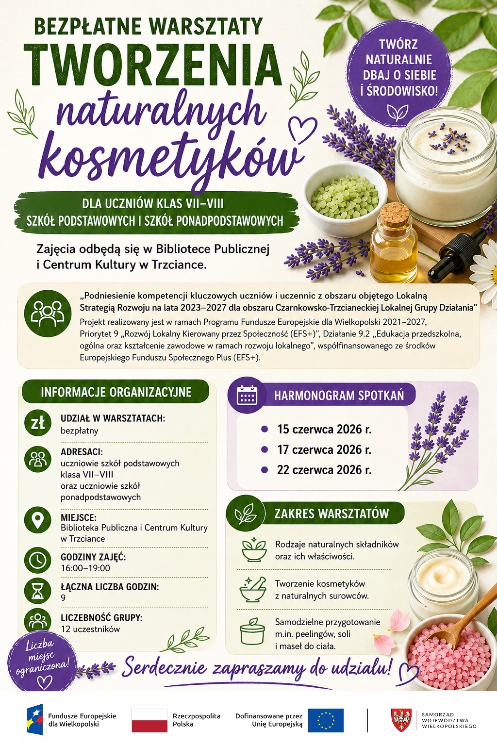 Serdecznie zapraszamy na&nbsp;bezpłatne warsztaty tworzenia naturalnych kosmetyk&oacute;w dla uczni&oacute;w klas VII-VIII&nbsp;szk&oacute;ł podstawowych i&nbsp;ponadpodstawowych.&nbsp;Zajęcia odbędą się w&nbsp;Bibliotece Publicznej&nbsp;i Centrum Kultury w&nbsp;Trzciance.  Warsztaty realizowane są w&nbsp;ramach projektu ,,Podniesienie kompetencji kluczowych uczni&oacute;w i&nbsp;uczennic z&nbsp;obszaru objętego Lokalną&nbsp;Strategią Rozwoju na&nbsp;lata 2023-2027 dla obszaru Czarnkowsko-Trzcianeckiej Lokalnej Grupy Działania".&nbsp;Projekt realizowany jest w&nbsp;ramach Programu Fundusze Europejskie dla Wielkopolski 2021-2027, Priorytet 9,,Rozw&oacute;j Lokalny Kierowany przez Społeczność (EFS+)", Działanie 9.2,,Edukacja przedszkolna, og&oacute;lna oraz&nbsp;kształcenie zawodowe w&nbsp;ramach rozwoju lokalnego", wsp&oacute;łfinansowanego ze środk&oacute;w&nbsp;Europejskiego Funduszu Społecznego Plus (EFS+).  Udział w&nbsp;warsztatach jest bezpłatny. Zapisy telefonicznie: 668 851 354  HARMONOGRAM SPOTKAŃ  15 czerwca 2026 r.  &nbsp;17 czerwca 2026 r.  22 czerwca 2026 r.  Zajęcia kierowane są do uczni&oacute;w klas VII-VIII szk&oacute;ł podstawowych oraz&nbsp;uczni&oacute;w szk&oacute;ł ponadpodstawowych.  GODZINY ZAJĘĆ:  16:00-19:00  ŁĄCZNA LICZBA GODZIN:&nbsp;9  LICZEBNOŚĆ GRUPY:&nbsp;12 uczestnik&oacute;w  Liczba miejsc ograniczona!  ZAKRES WARSZTAT&Oacute;W  Rodzaje naturalnych składnik&oacute;w&nbsp;oraz ich właściwości  Tworzenie kosmetyk&oacute;w&nbsp;z naturalnych surowc&oacute;w.  Samodzielne przygotowanie&nbsp;m.in. peeling&oacute;w, soli&nbsp;i maseł do ciała.  #FunduszeEuropejskiedla Wielkopolski #FunduszeUE