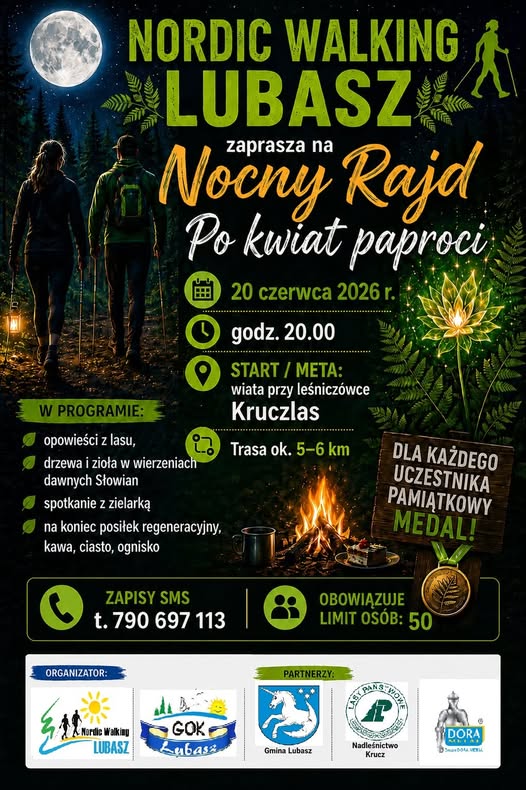 NORDIC WALKING LUBASZ zaprasza na&nbsp;Nocny Rajd Po kwiat paproci 20 czerwca 2026 r. godz. 20.00 START/META: wiata przy leśnicz&oacute;wce Kruczlas W PROGRAMIE: opowieści z&nbsp;lasu, drzewa i&nbsp;zioła w&nbsp;wierzeniach dawnych Słowian spotkanie z&nbsp;zielarką na&nbsp;koniec posiłek regeneracyjny, kawa, ciasto, ognisko ZAPISY SMS t. 790 697 113 Trasa ok. 5-6 km DLA KAŻDEGO UCZESTNIKA PAMIĄTKOWY MEDAL! OBOWIĄZUJE LIMIT OS&Oacute;B: 50 ORGANIZATOR: Nordic Walking LUBASZ PARTNERZY: VIOWE GOK ubass Gmina Lubasz Nadleśnictwo Krucz DORA ALL
