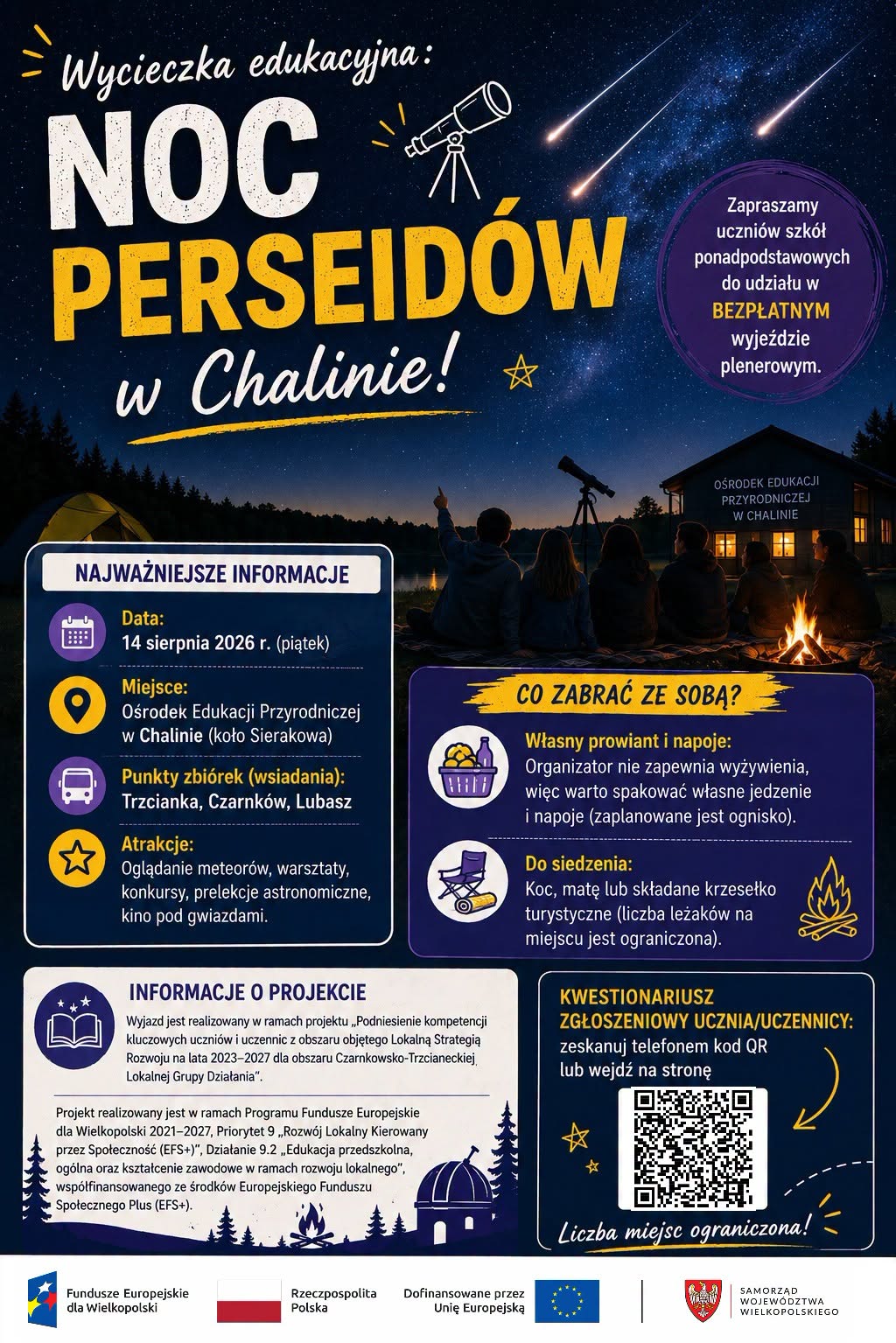 Wycieczka edukacyjna: NOC PERSEID&Oacute;W w&nbsp;Chalinie! W ☆ Zapraszamy uczni&oacute;w szk&oacute;ł ponadpodstawowych do udziału w&nbsp;BEZPŁATNYM wyjeździe plenerowym. OŚRODEK EDUKACJI PRZYRODNICZEJ W CHALINIE NAJWAŻNIEJSZE INFORMACJE B&divide; Data: 14 sierpnia 2026 r. (piątek) Miejsce: Ośrodek Edukacji Przyrodniczej w&nbsp;Chalinie (koło Sierakowa) Punkty zbi&oacute;rek (wsiadania): Trzcianka, Czarnk&oacute;w, Lubasz Atrakcje: Oglądanie meteor&oacute;w, warsztaty, konkursy, prelekcje astronomiczne, kino pod gwiazdami. INFORMACJE O PROJEKCIE Wyjazd jest realizowany w&nbsp;ramach projektu &bdquo;Podniesienie kompetencji kluczowych uczni&oacute;w i&nbsp;uczennic z&nbsp;obszaru objętego Lokalną Strategią Rozwoju na&nbsp;lata 2023-2027 dla obszaru Czarnkowsko-Trzcianeckiej, Lokalnej Grupy Działania". Projekt realizowany jest w&nbsp;ramach Programu Fundusze Europejskie dla Wielkopolski 2021-2027, Priorytet 9,,Rozw&oacute;j Lokalny Kierowany przez Społeczność (EFS+)", Działanie 9.2,,Edukacja przedszkolna, og&oacute;lna oraz&nbsp;kształcenie zawodowe w&nbsp;ramach rozwoju lokalnego", wsp&oacute;łfinansowanego ze środk&oacute;w Europejskiego Funduszu Społecznego Plus (EFS+). CO ZABRAĆ ZE SOBĄ? Własny prowiant i&nbsp;napoje: Organizator nie zapewnia wyżywienia, więc&nbsp;warto spakować własne jedzenie i&nbsp;napoje (zaplanowane jest ognisko). Do siedzenia: Koc, matę lub&nbsp;składane krzesełko turystyczne (liczba leżak&oacute;w na&nbsp;miejscu jest ograniczona). KWESTIONARIUSZ ZGŁOSZENIOWY UCZNIA/UCZENNICY: zeskanuj telefonem kod QR lub&nbsp;wejdź na&nbsp;stronę Fundusze Europejskie dla Wielkopolski Rzeczpospolita Polska Dofinansowane przez Unię Europejską Liczba miejsc ograniczona! SAMORZĄD WOJEW&Oacute;DZTWA WIELKOPOLSKIEGO  Wycieczka edukacyjna: NOC PERSEID&Oacute;W w&nbsp;Chalinie! W ☆ Zapraszamy uczni&oacute;w szk&oacute;ł ponadpodstawowych do udziału w&nbsp;BEZPŁATNYM wyjeździe plenerowym. OŚRODEK EDUKACJI PRZYRODNICZEJ W CHALINIE NAJWAŻNIEJSZE INFORMACJE B&divide; Data: 14 sierpnia 2026 r. (piątek) Miejsce: Ośrodek Edukacji Przyrodniczej w&nbsp;Chalinie (koło Sierakowa) Punkty zbi&oacute;rek (wsiadania): Trzcianka, Czarnk&oacute;w, Lubasz Atrakcje: Oglądanie meteor&oacute;w, warsztaty, konkursy, prelekcje astronomiczne, kino pod gwiazdami. INFORMACJE O PROJEKCIE Wyjazd jest realizowany w&nbsp;ramach projektu &bdquo;Podniesienie kompetencji kluczowych uczni&oacute;w i&nbsp;uczennic z&nbsp;obszaru objętego Lokalną Strategią Rozwoju na&nbsp;lata 2023-2027 dla obszaru Czarnkowsko-Trzcianeckiej, Lokalnej Grupy Działania". Projekt realizowany jest w&nbsp;ramach Programu Fundusze Europejskie dla Wielkopolski 2021-2027, Priorytet 9,,Rozw&oacute;j Lokalny Kierowany przez Społeczność (EFS+)", Działanie 9.2,,Edukacja przedszkolna, og&oacute;lna oraz&nbsp;kształcenie zawodowe w&nbsp;ramach rozwoju lokalnego", wsp&oacute;łfinansowanego ze środk&oacute;w Europejskiego Funduszu Społecznego Plus (EFS+). CO ZABRAĆ ZE SOBĄ? Własny prowiant i&nbsp;napoje: Organizator nie zapewnia wyżywienia, więc&nbsp;warto spakować własne jedzenie i&nbsp;napoje (zaplanowane jest ognisko). Do siedzenia: Koc, matę lub&nbsp;składane krzesełko turystyczne (liczba leżak&oacute;w na&nbsp;miejscu jest ograniczona). KWESTIONARIUSZ ZGŁOSZENIOWY UCZNIA/UCZENNICY: zeskanuj telefonem kod QR lub&nbsp;wejdź na&nbsp;stronę Fundusze Europejskie dla Wielkopolski Rzeczpospolita Polska Dofinansowane przez Unię Europejską Liczba miejsc ograniczona! SAMORZĄD WOJEW&Oacute;DZTWA WIELKOPOLSKIEGO