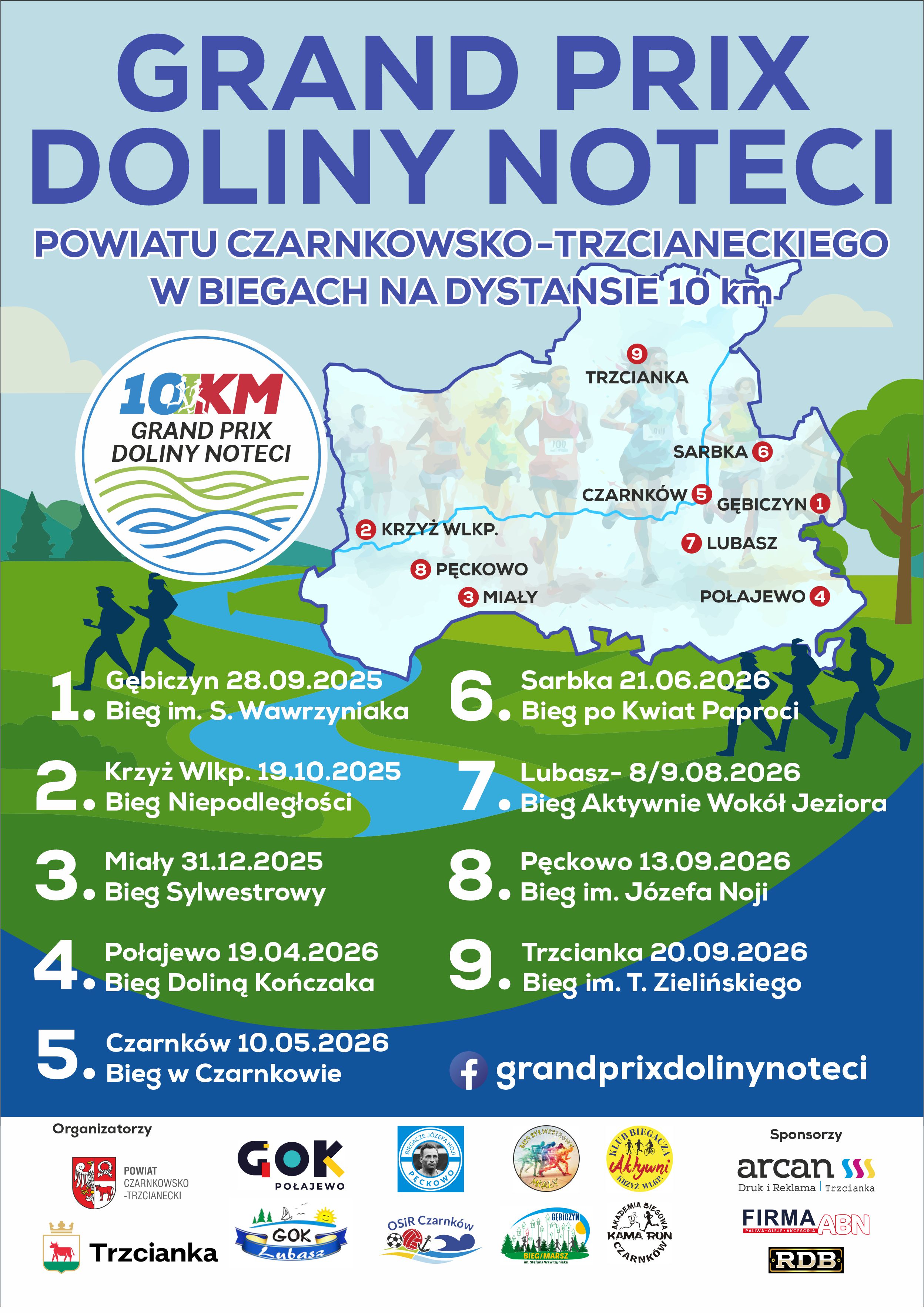 GRAND PRIX DOLINY NOTECI POWIATU CZARNKOWSKO-TRZCIANECKIEGO W BIEGACH NA DYSTANSIE 10 km- 1. Gębiczyn 28.09.2025 Bieg im. S. Wawrzyniaka  2. KRZYŻ WLKP. 19.10.2025 Bieg Niepodległości  3. Miały 31.12.2025 Bieg Sylwestrowy  4. Połajewo 19.04.2026 Bieg Doliną Kończaka  5. Czarnk&oacute;w 10.05.2026 Bieg w&nbsp;Czarnkowie   6. Sarbka 21.06.2026 Bieg po Kwiat Paproci 7. Lubasz-08.08.2026 Bieg Aktywnie Wok&oacute;ł Jeziora  8. Pęckowo 13.09.2026 Bieg im. J&oacute;zefa Noji  9. Trzcianka 20.09.2026 Bieg im. T. Zielińskiego  fb grandprixdolinynoteci  Organizatorzy POWIATCZARNKOWSKO-TRZCIANECKI TRZCIANKA GOK POŁAJEWO GOK LUBASZ KAMA RUN AKADEMIA BIEGOWA CZARNK&Oacute;W BIEGACZE J&Oacute;ZEFA NOJI PĘCKOWO OSIR Czarnk&oacute;w KLUB BIEGACZA AKTYWNI KRZYŻ WLKP. BIEG SYLWESTROWY W MIAŁACH GĘBICZYN BIEG/MARSZ im. Stefana Wawrzyniaka Sponsorzy arcan  Druk i&nbsp;Reklama Trzcianka FIRMA ABN PALIWA OLEJE AKCESORIA RDB