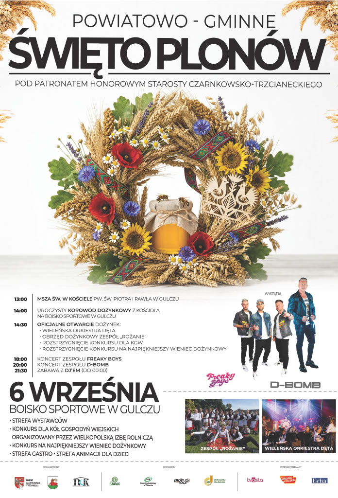 POWIATOWO - GMINNE ŚWIĘTO PLON&Oacute;W POD PATRONATEM HONOROWYM STAROSTY CZARNKOWSKO-TRZCIANECKIEGO 13:00 MSZA ŚW. W KOŚCIELE PW. ŚW. PIOTRA I PAWŁA W GULCZU 14:00 UROCZYSTY KOROW&Oacute;D DOŻYNKOWY Z KOŚCIOŁA NA BOISKO SPORTOWE W GULCZU 14:30 OFICJALNE OTWARCIE DOŻYNEK: - WIELEŃSKA ORKIESTRA DĘTA - OBRZĘD DOŻYNKOWY ZESP&Oacute;Ł "ROŻANIE" - ROZSTRZYGNIĘCIE KONKURSU DLA KGW - ROZSTRZYGNIĘCIE KONKURSU NA NAJPIĘKNIEJSZY WIENIEC DOŻYNKOWY 18:00 KONCERT ZESPOŁU FREAKY BOYS 20:00 KONCERT ZESPOŁU D-BOMB 21:30 ZABAWA Z DJ'EM (DO 00:00) 6 WRZEŚNIA BOISKO SPORTOWE W GULCZU - STREFA WYSTAWC&Oacute;W - KONKURS DLA K&Oacute;Ł GOSPODYŃ WIEJSKICH ORGANIZOWANY PRZEZ WIELKOPOLSKĄ IZBĘ ROLNICZĄ - KONKURS NA NAJPIĘKNIEJSZY WIENIEC DOŻYNKOWY - STREFA GASTRO STREFA ANIMACJI DLA DZIECI Organizatorzy: Powiat Czarnkowsko-Trzcianecki, miasto i&nbsp;Gmina Wieleń, NCK w&nbsp;Wieleniu