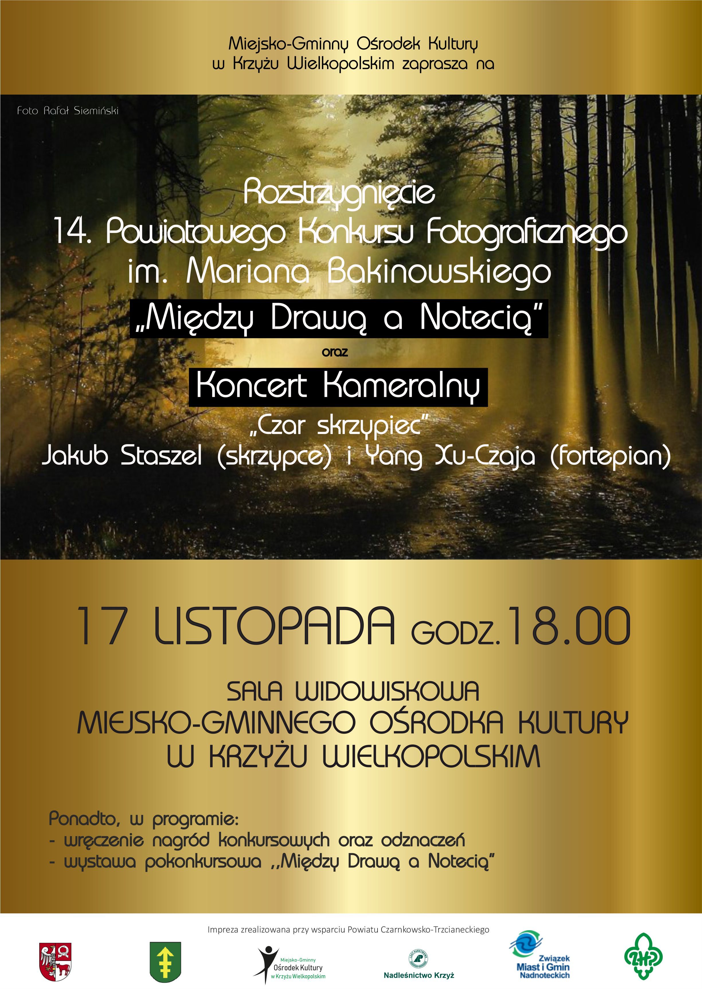 Miejsko-Gminny Ośrodek Kultury w Krzyżu Wielkopolskim zaprasza na Rozstrzygnięcie 14. Powiatowego Konkursu Fotograficznego im. Mariana Bakinowskiego „Między Drawą a Notecią" oraz Koncert Kameralny „Czar skrzypiec Jakub Staszel (skrzypce) i Yang Xu-Czaja (fortepian) 17 LISTOPADA GODZ. 18.00 SALA WIDOWISKOWA MIEJSKO-GMINNEGO OŚRODKA KULTURY W KRZYŻU WIELKOPOLSKIM Ponadto, w programie: wręczenie nagród konkursowych oraz odznaczeń,  wystawa pokonkursowa „Między Drawą a Notecią”. Impreza zrealizowana przy wsparciu Powiatu Czarnkowsko-Trzcianeckiego Miejsko-Gminny Ośrodek Kultury w Krzyżu Wielkopolskim Nadleśnictwo Krzyż Związek Miast i Gmin Nadnoteckich ZHP