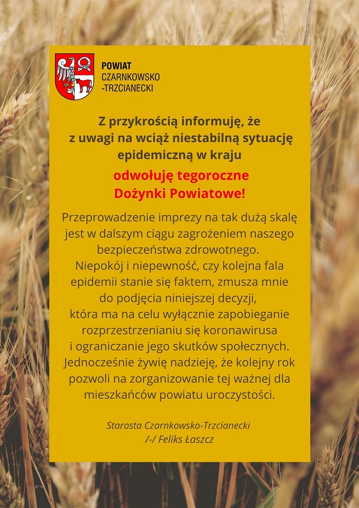 Z przykrością informuję, że z uwagi na wciąż niestabilną sytuację epidemiczną w kraju odwołuję tegoroczne Dożynki Powiatowe! Przeprowadzenie imprezy na tak dużą skalę jest w dalszym ciągu zagrożeniem naszego bezpieczeństwa zdrowotnego.  Niepokój i niepewność, czy kolejna fala epidemii stanie się faktem, zmusza mnie do podjęcia niniejszej decyzji, która ma na celu wyłącznie zapobieganie rozprzestrzenianiu się koronawirusa i ograniczanie jego skutków społecznych. Jednocześnie żywię nadzieję, że kolejny rok pozwoli na zorganizowanie tej ważnej dla mieszkańców powiatu uroczystości. Starosta Czarnkowsko-Trzcianecki  Feliks Łaszcz