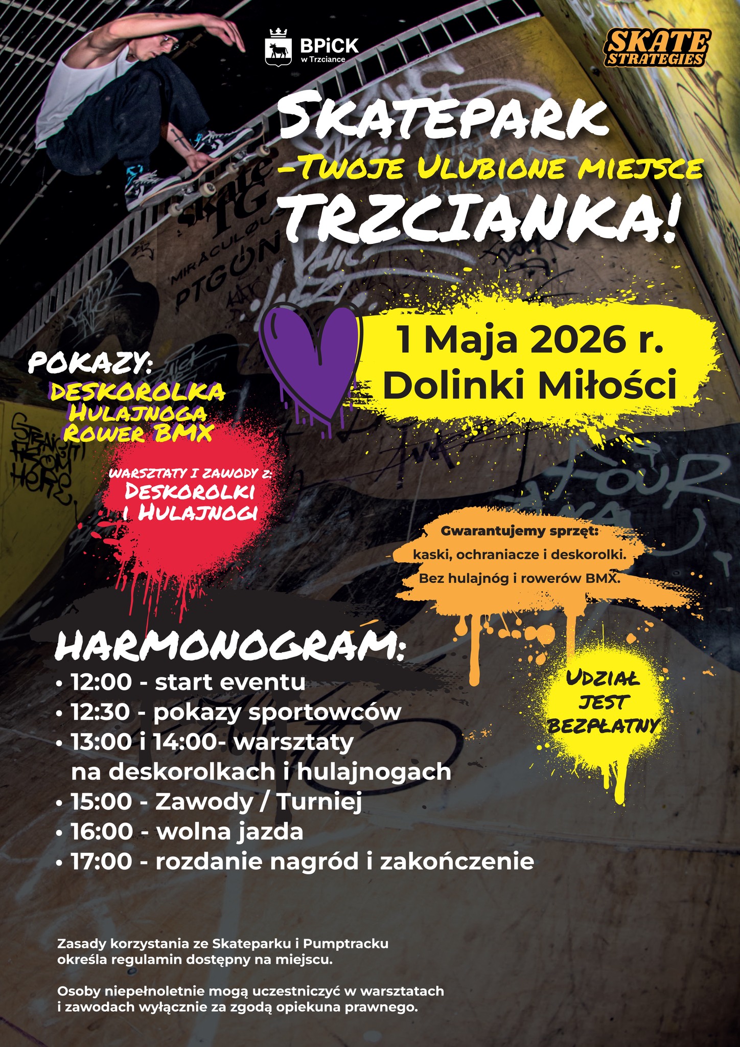 BPICK w&nbsp;Trzciance SKATE STRATEGIES SKATEPARK -TWOJE ULUBIONE MIEJSCE TRZCIANKA! 1 Maja 2026 r. Dolinki Miłości POKAZY: DESKOROLKA HULAJNOGA ROWER BMX WARSZTATY I ZAWODY Z: DESKOROLKI HULAJNOGI Gwarantujemy sprzęt: kaski, ochraniacze i&nbsp;deskorolki. Bez hulajn&oacute;g i&nbsp;rower&oacute;w BMX. HARMONOGRAM: -12:00 - start eventu - 12:30 - pokazy sportowc&oacute;w - 13:00 i&nbsp;14:00- warsztaty na&nbsp;deskorolkach i&nbsp;hulajnogach  - 15:00 - Zawody/Turniej 16:00 - wolna jazda 17:00 - rozdanie nagr&oacute;d i&nbsp;zakończenie Zasady korzystania ze Skateparku i&nbsp;Pumptracku określa regulamin dostępny na&nbsp;miejscu. Osoby niepełnoletnie mogą uczestniczyć w&nbsp;warsztatach i&nbsp;zawodach wyłącznie za zgodą opiekuna prawnego. UDZIAŁ JEST BEZPŁATNY