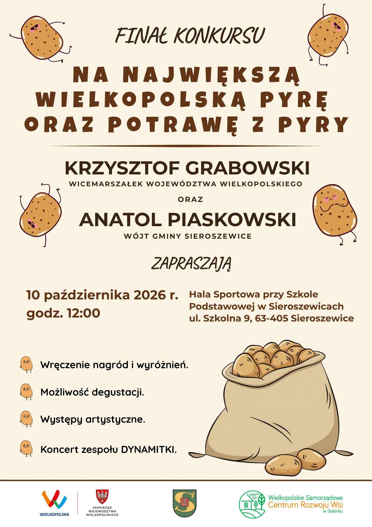 INAŁ KONKURSU NA NAJWIĘKSZĄ WIELKOPOLSKA PYRĘ ORAZ POTRAWĘ Z PYRY KRZYSZTOF GRABOWSKI WICEMARSZAŁEK WOJEW&Oacute;DZTWA WIELKOPOLSKIEGO ORAZ ANATOL PIASKOWSKI W&Oacute;JT GMINY SIEROSZEWICE ZAPRASZAJĄ 10 października 2026 r. Hala Sportowa przy Szkole godz. 12:00 Podstawowej w&nbsp;Sieroszewicach ul. Szkolna 9, 63-405 Sieroszewice Wręczenie nagr&oacute;d i&nbsp;wyr&oacute;żnień. Możliwość degustacji. Występy artystyczne. Koncert zespołu DYNAMITKI. WIELKOPOLSKA SAMORZĄD WOJEW&Oacute;DZTWA WIELKOPOLSKIEGO Wielkopolskie Samorządowe Centrum Rozwoju Wsi w&nbsp;Sielinku