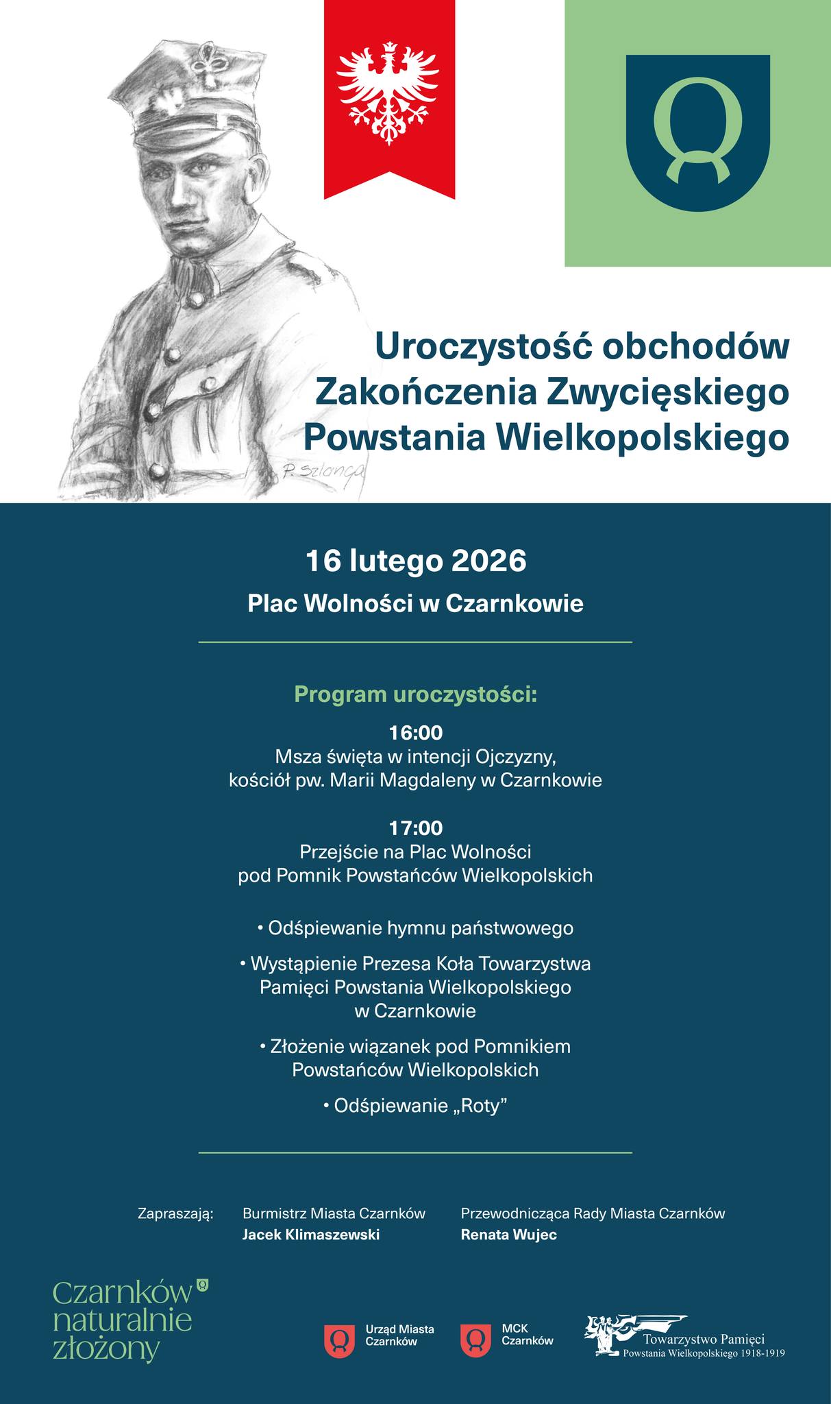 Uroczystość obchod&oacute;w Zakończenia Zwycięskiego Powstania Wielkopolskiego 16 lutego 2026 Plac Wolności w&nbsp;Czarnkowie Program uroczystości: 16:00 Msza święta w&nbsp;intencji Ojczyzny, kości&oacute;ł pw. Marii Magdaleny w&nbsp;Czarnkowie 17:00 Przejście na&nbsp;Plac Wolności pod Pomnik Powstańc&oacute;w Wielkopolskich - Odśpiewanie hymnu państwowego - Wystąpienie Prezesa Koła Towarzystwa Pamięci Powstania Wielkopolskiego w&nbsp;Czarnkowie - Złożenie wiązanek pod Pomnikiem Powstańc&oacute;w Wielkopolskich - Odśpiewanie &bdquo;Roty" Zapraszają: Burmistrz Miasta Czarnk&oacute;w Jacek Klimaszewski Czarnk&oacute;w naturalnie złożony Przewodnicząca Rady Miasta Czarnk&oacute;w Renata Wujec Urząd Miasta Czarnk&oacute;w MCK Czarnk&oacute;w Towarzystwo Pamięci Powstania Wielkopolskiego 1918-1919