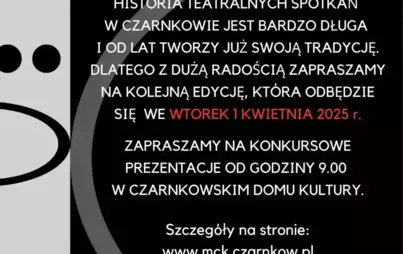 XXXIX CZARNKOWSKIE FORUM TEATRÓW SZKOLNYCH scena dziecięca i młodzieżowa HISTORIA TEATRALNYCH SPOTKAŃ W CZARNKOWIE JEST BARDZO DŁUGA I OD LAT TWORZY JUŻ SWOJĄ TRADYCJĘ. DLATEGO Z DUŻĄ RADOŚCIĄ ZAPRASZAMY NA KOLEJNĄ EDYCJĘ, KTÓRA ODBĘDZIE SIĘ WE WTOREK 1 K