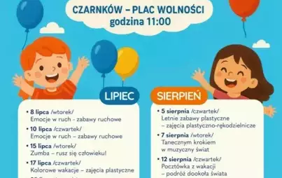 WAKACJE Z KULTURĄ 2025 CZARNKÓW - PLAC WOLNOŚCI godzina 11:00 8 lipca Emocje w ruch - zabawy ruchowe, 10 lipca Emocje w ruch - zabawy ruchowe, 15 lipca Zumba - rusz się człowieku!, 17 lipca - Kolorowe wakacje - zajęcia plastyczne, 22 lipca wtorek - Wakacy