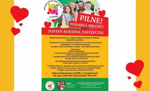 POWIATOWE CENTRUM POMOCY RODZINIE W TRZCIANCE PILNE! PODARUJ MIŁOŚĆ! ZOSTAŃ RODZINĄ ZASTĘPCZĄ! Podaruj dziecku to, czego najbardziej potrzebuje - bezpieczny dom. Powiatowe Centrum Pomocy Rodzinie w Trzciance poszukuje kandydatów na rodziny zastępcze. Ty d